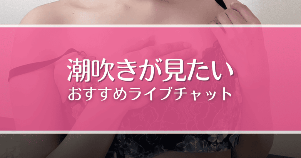 潮吹きが見られるライブチャットおすすめ9選！女の子をイカせるコツも解説